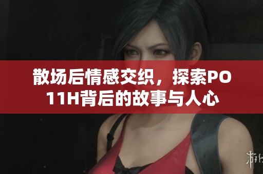 散场后情感交织，探索PO11H背后的故事与人心