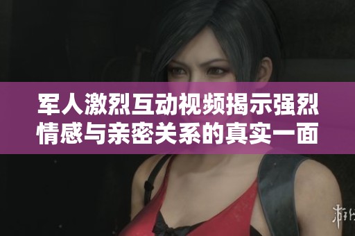 军人激烈互动视频揭示强烈情感与亲密关系的真实一面