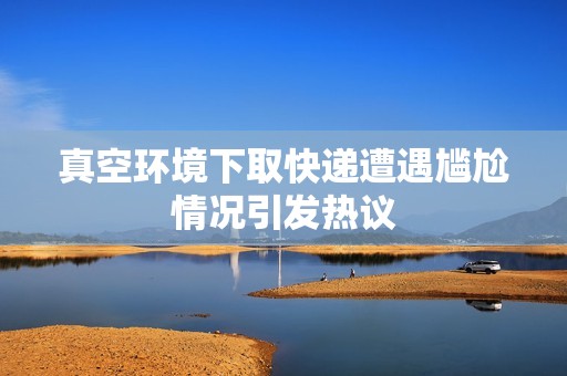 真空环境下取快递遭遇尴尬情况引发热议