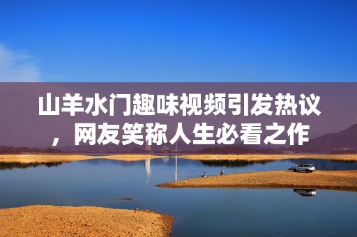 山羊水门趣味视频引发热议，网友笑称人生必看之作