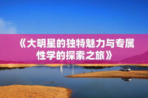 《大明星的独特魅力与专属性学的探索之旅》