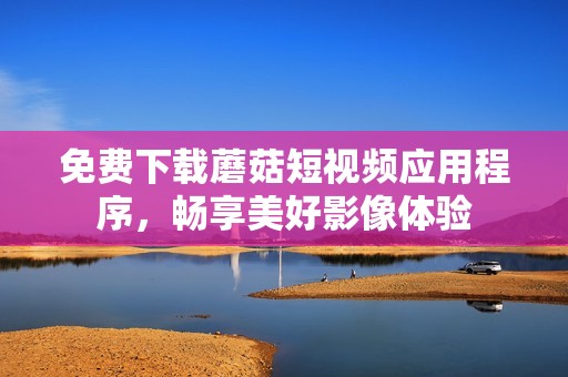 免费下载蘑菇短视频应用程序，畅享美好影像体验