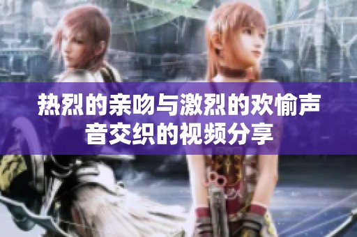 热烈的亲吻与激烈的欢愉声音交织的视频分享
