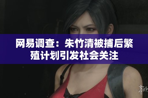 网易调查：朱竹清被捕后繁殖计划引发社会关注