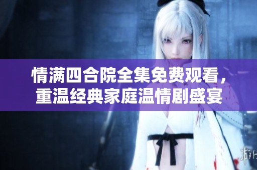 情满四合院全集免费观看，重温经典家庭温情剧盛宴