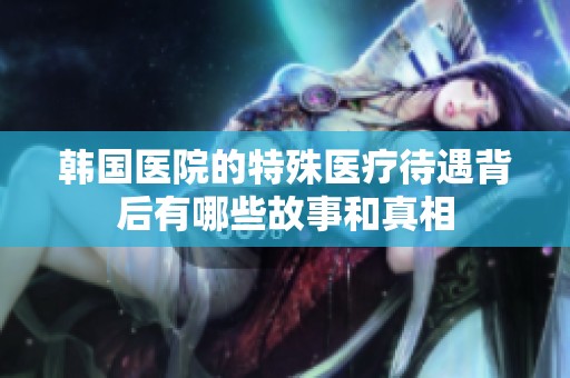 韩国医院的特殊医疗待遇背后有哪些故事和真相