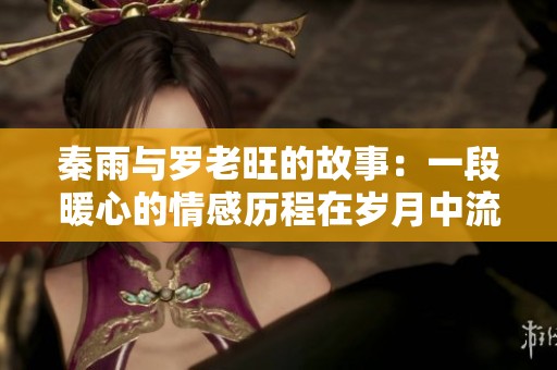 秦雨与罗老旺的故事：一段暖心的情感历程在岁月中流转