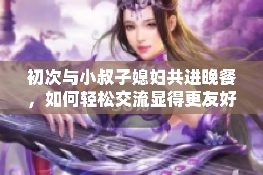 初次与小叔子媳妇共进晚餐，如何轻松交流显得更友好