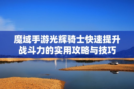 魔域手游光辉骑士快速提升战斗力的实用攻略与技巧