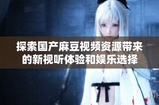探索国产麻豆视频资源带来的新视听体验和娱乐选择