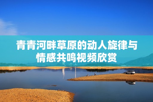 青青河畔草原的动人旋律与情感共鸣视频欣赏