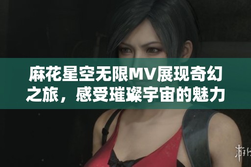 麻花星空无限MV展现奇幻之旅，感受璀璨宇宙的魅力与神秘