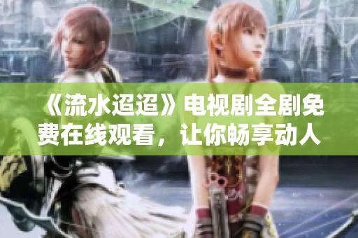《流水迢迢》电视剧全剧免费在线观看，让你畅享动人故事