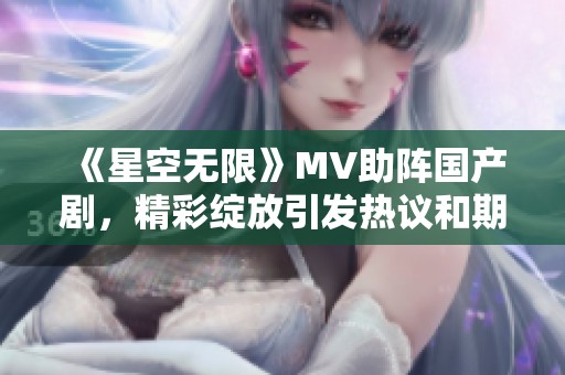 《星空无限》MV助阵国产剧，精彩绽放引发热议和期待