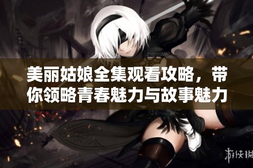 美丽姑娘全集观看攻略，带你领略青春魅力与故事魅力