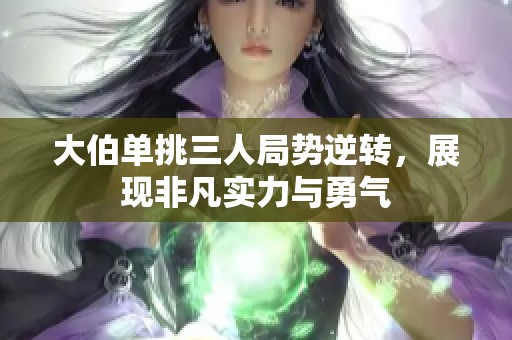 大伯单挑三人局势逆转，展现非凡实力与勇气