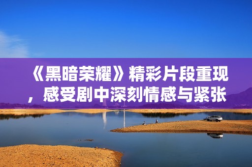 《黑暗荣耀》精彩片段重现，感受剧中深刻情感与紧张氛围