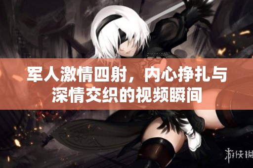 军人激情四射，内心挣扎与深情交织的视频瞬间