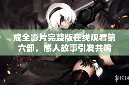 成全影片完整版在线观看第六部，感人故事引发共鸣