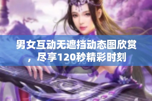 男女互动无遮挡动态图欣赏，尽享120秒精彩时刻