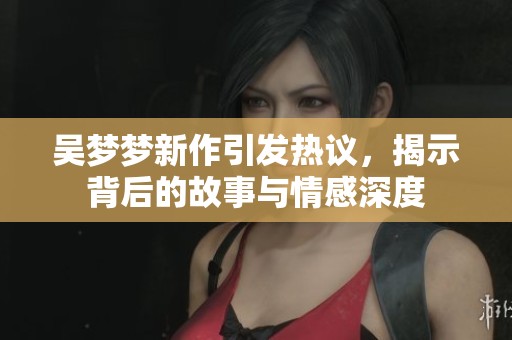 吴梦梦新作引发热议，揭示背后的故事与情感深度