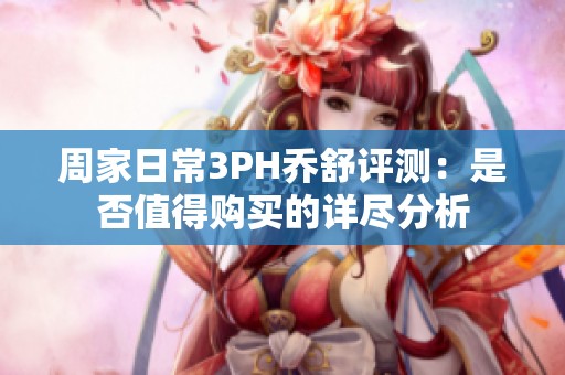 周家日常3PH乔舒评测：是否值得购买的详尽分析