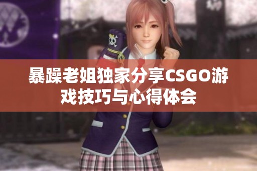 暴躁老姐独家分享CSGO游戏技巧与心得体会