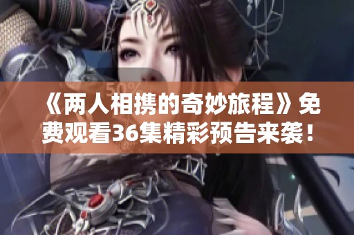 《两人相携的奇妙旅程》免费观看36集精彩预告来袭！