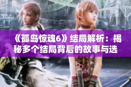 《孤岛惊魂6》结局解析：揭秘多个结局背后的故事与选择