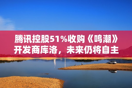 腾讯控股51%收购《鸣潮》开发商库洛，未来仍将自主运营
