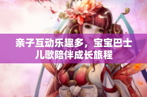 亲子互动乐趣多，宝宝巴士儿歌陪伴成长旅程