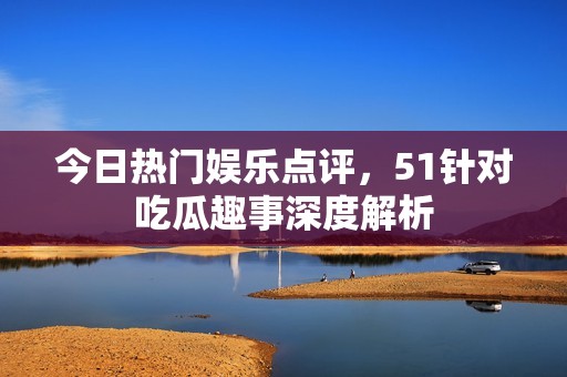 今日热门娱乐点评，51针对吃瓜趣事深度解析