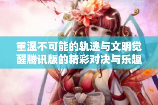 重温不可能的轨迹与文明觉醒腾讯版的精彩对决与乐趣分享