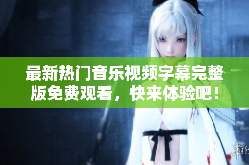 最新热门音乐视频字幕完整版免费观看，快来体验吧！