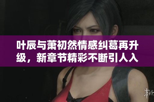 叶辰与萧初然情感纠葛再升级，新章节精彩不断引人入胜