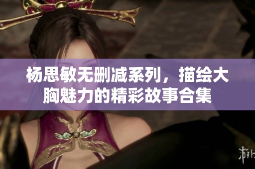 杨思敏无删减系列，描绘大胸魅力的精彩故事合集