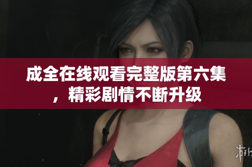 成全在线观看完整版第六集，精彩剧情不断升级