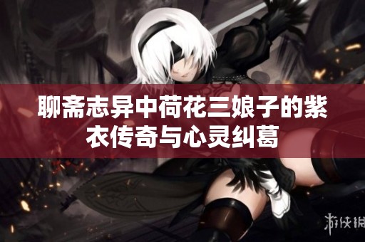 聊斋志异中荷花三娘子的紫衣传奇与心灵纠葛