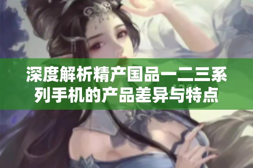 深度解析精产国品一二三系列手机的产品差异与特点