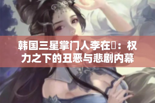 韩国三星掌门人李在镕：权力之下的丑恶与悲剧内幕