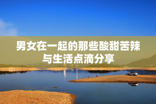 男女在一起的那些酸甜苦辣与生活点滴分享