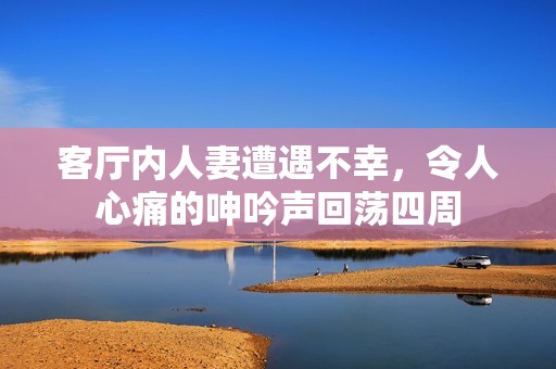 客厅内人妻遭遇不幸，令人心痛的呻吟声回荡四周