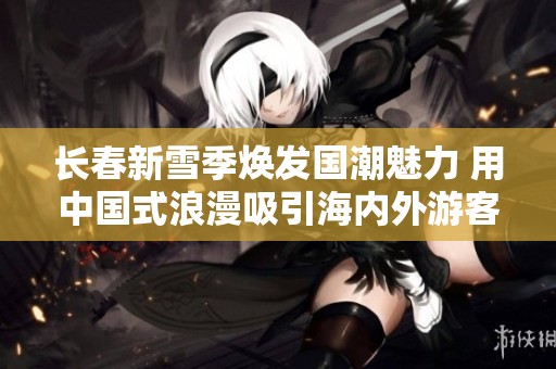 长春新雪季焕发国潮魅力 用中国式浪漫吸引海内外游客