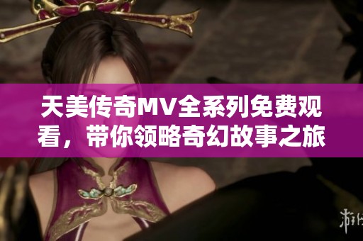 天美传奇MV全系列免费观看，带你领略奇幻故事之旅