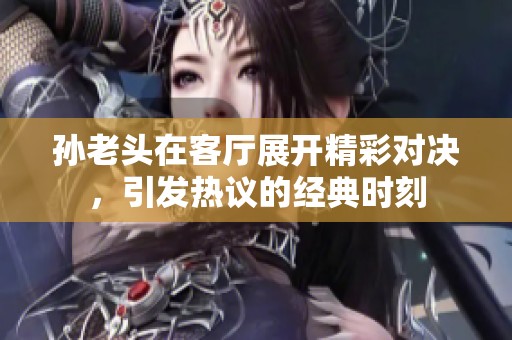孙老头在客厅展开精彩对决，引发热议的经典时刻