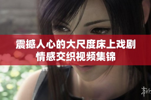 震撼人心的大尺度床上戏剧情感交织视频集锦