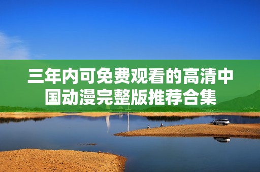 三年内可免费观看的高清中国动漫完整版推荐合集