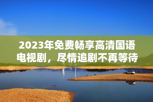 2023年免费畅享高清国语电视剧，尽情追剧不再等待！