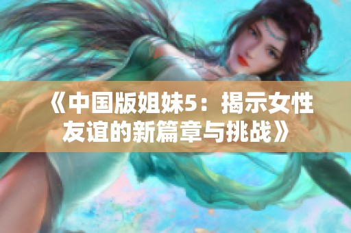 《中国版姐妹5：揭示女性友谊的新篇章与挑战》