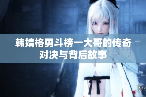 韩婧格勇斗榜一大哥的传奇对决与背后故事